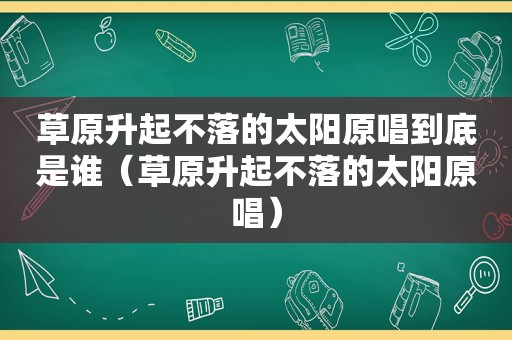 草原升起不落的太阳原唱到底是谁（草原升起不落的太阳原唱）