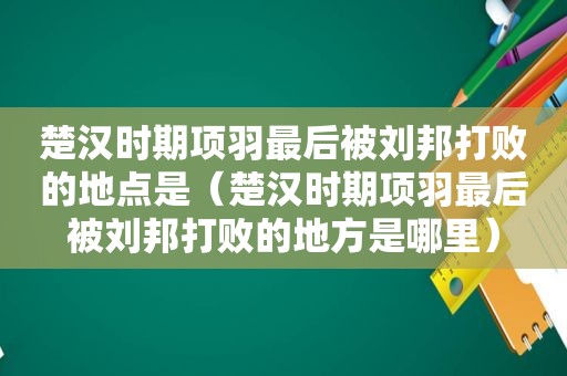 楚汉时期项羽最后被刘邦打败的地点是（楚汉时期项羽最后被刘邦打败的地方是哪里）