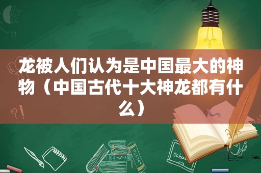 龙被人们认为是中国最大的神物（中国古代十大神龙都有什么）