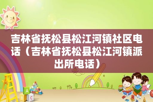 吉林省抚松县松江河镇社区电话（吉林省抚松县松江河镇派出所电话）