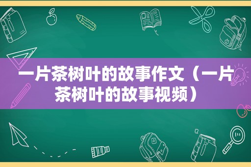 一片茶树叶的故事作文（一片茶树叶的故事视频）