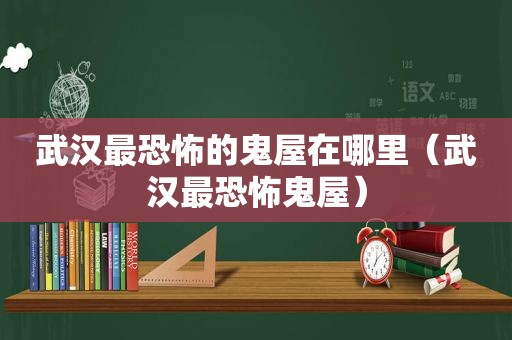 武汉最恐怖的鬼屋在哪里（武汉最恐怖鬼屋）