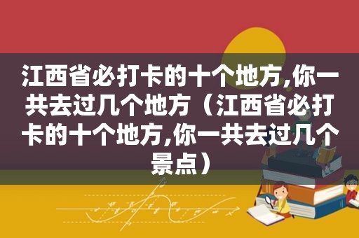 江西省必打卡的十个地方,你一共去过几个地方（江西省必打卡的十个地方,你一共去过几个景点）