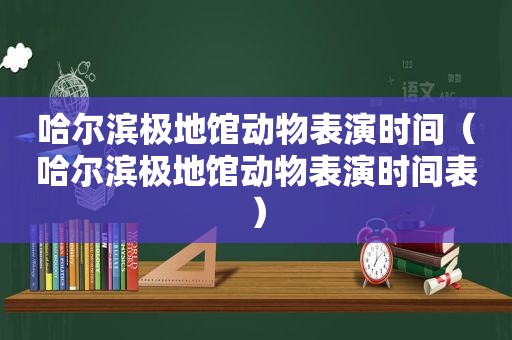 哈尔滨极地馆动物表演时间（哈尔滨极地馆动物表演时间表）