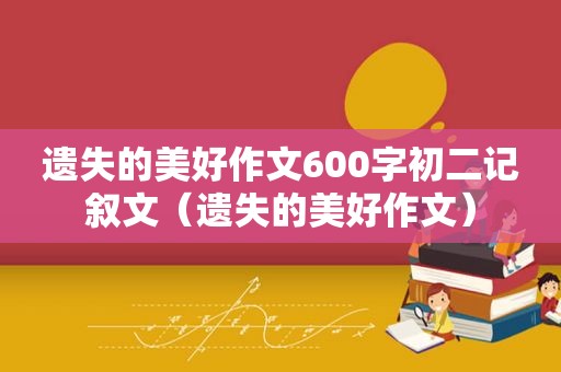 遗失的美好作文600字初二记叙文（遗失的美好作文）