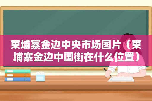 柬埔寨金边中央市场图片（柬埔寨金边中国街在什么位置）