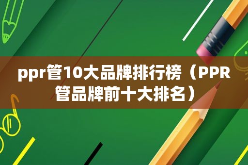 ppr管10大品牌排行榜（PPR管品牌前十大排名）