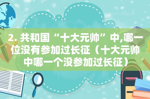 2. 共和国“十大元帅”中,哪一位没有参加过长征（十大元帅中哪一个没参加过长征）