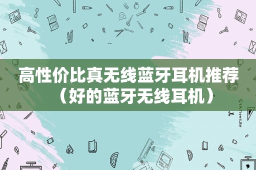 高性价比真无线蓝牙耳机推荐（好的蓝牙无线耳机）