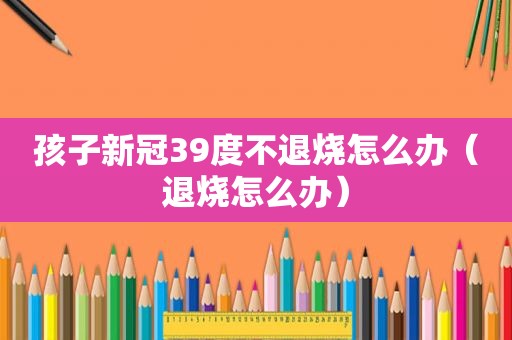 孩子新冠39度不退烧怎么办（退烧怎么办）