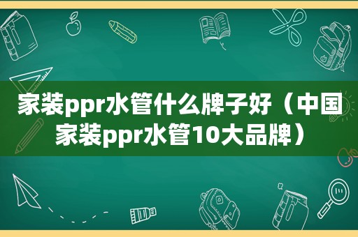 家装ppr水管什么牌子好（中国家装ppr水管10大品牌）