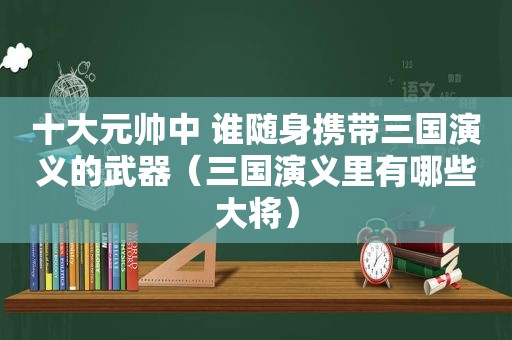 十大元帅中 谁随身携带三国演义的武器（三国演义里有哪些大将）