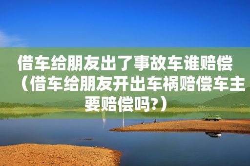 借车给朋友出了事故车谁赔偿（借车给朋友开出车祸赔偿车主要赔偿吗?）