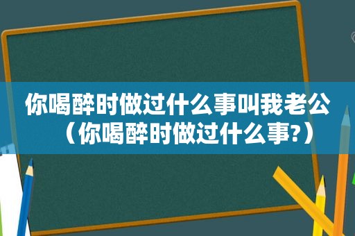 你喝醉时做过什么事叫我老公（你喝醉时做过什么事?）