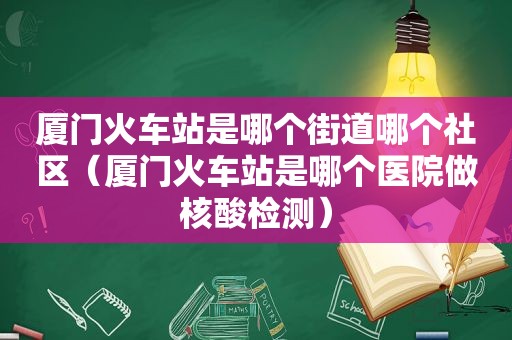 厦门火车站是哪个街道哪个社区（厦门火车站是哪个医院做核酸检测）