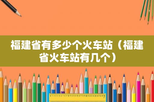 福建省有多少个火车站（福建省火车站有几个）