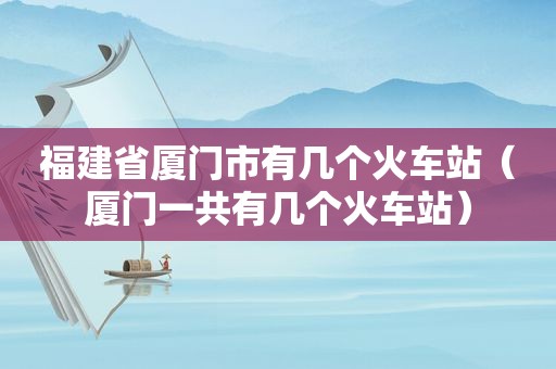 福建省厦门市有几个火车站（厦门一共有几个火车站）