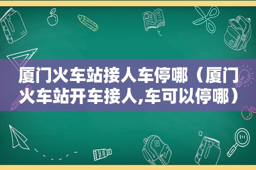 厦门火车站接人车停哪（厦门火车站开车接人,车可以停哪）