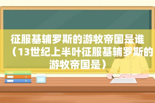 征服基辅罗斯的游牧帝国是谁（13世纪上半叶征服基辅罗斯的游牧帝国是）