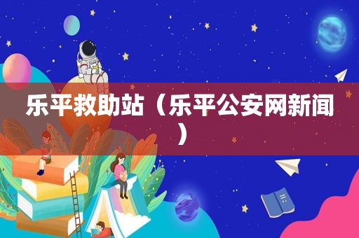 乐平救助站（乐平公安网新闻）