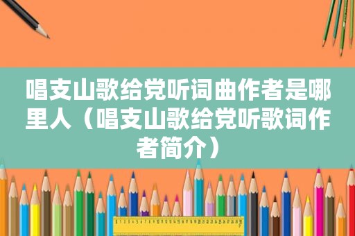 唱支山歌给党听词曲作者是哪里人（唱支山歌给党听歌词作者简介）