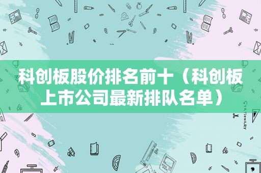 科创板股价排名前十（科创板上市公司最新排队名单）