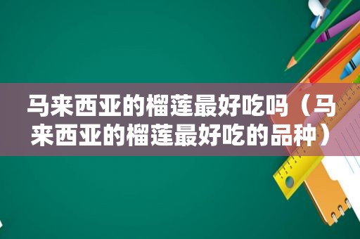 马来西亚的榴莲最好吃吗（马来西亚的榴莲最好吃的品种）