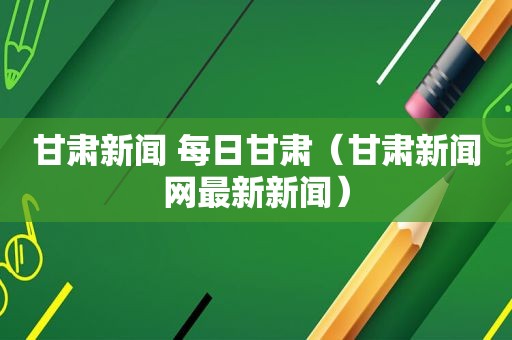 甘肃新闻 每日甘肃（甘肃新闻网最新新闻）