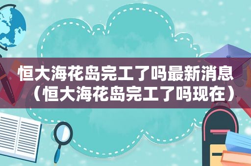 恒大海花岛完工了吗最新消息（恒大海花岛完工了吗现在）