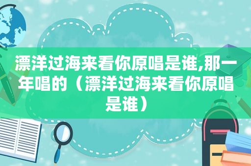 漂洋过海来看你原唱是谁,那一年唱的（漂洋过海来看你原唱是谁）