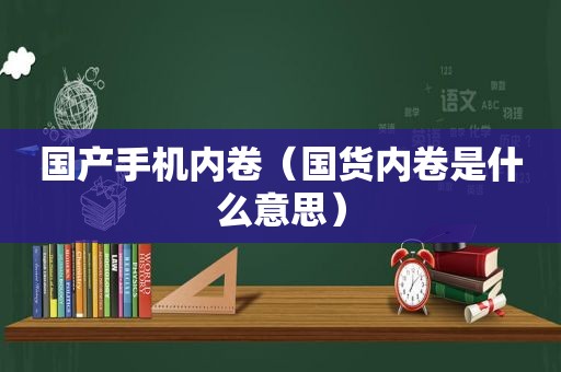 国产手机内卷（国货内卷是什么意思）