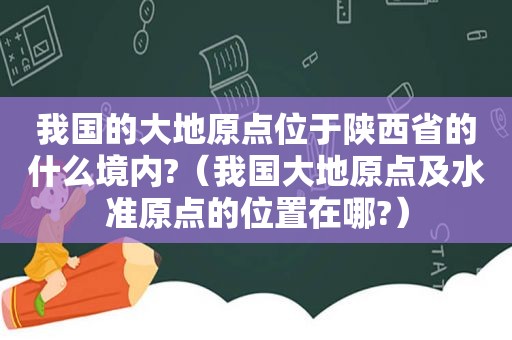 我国的大地原点位于陕西省的什么境内?（我国大地原点及水准原点的位置在哪?）