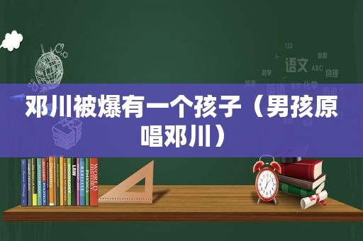 邓川被爆有一个孩子（男孩原唱邓川）