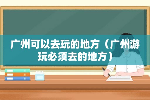 广州可以去玩的地方（广州游玩必须去的地方）