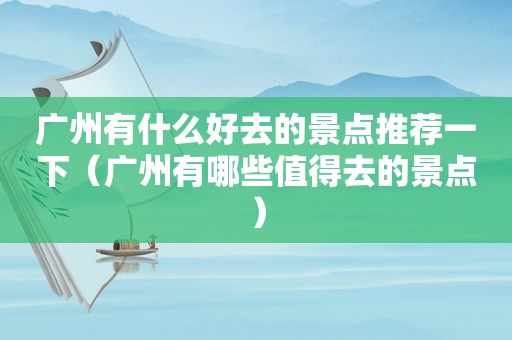 广州有什么好去的景点推荐一下（广州有哪些值得去的景点）