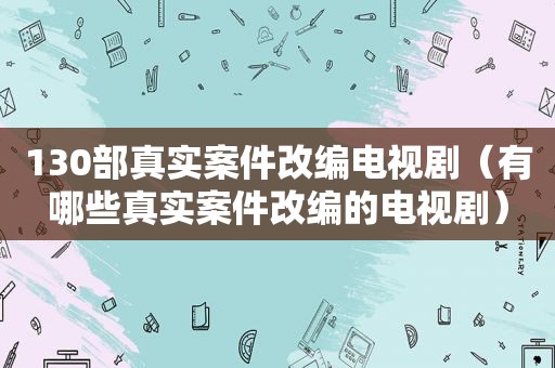 130部真实案件改编电视剧（有哪些真实案件改编的电视剧）