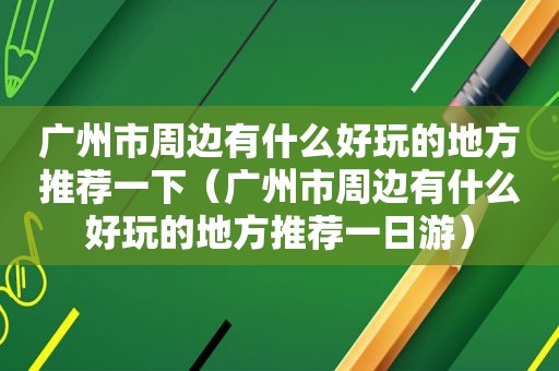 广州市周边有什么好玩的地方推荐一下（广州市周边有什么好玩的地方推荐一日游）