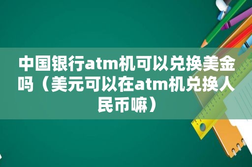 中国银行atm机可以兑换美金吗（美元可以在atm机兑换人民币嘛）