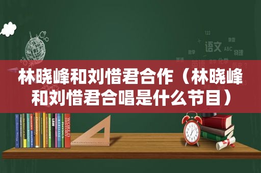 林晓峰和刘惜君合作（林晓峰和刘惜君合唱是什么节目）