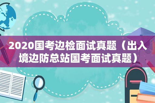 2020国考边检面试真题（出入境边防总站国考面试真题）