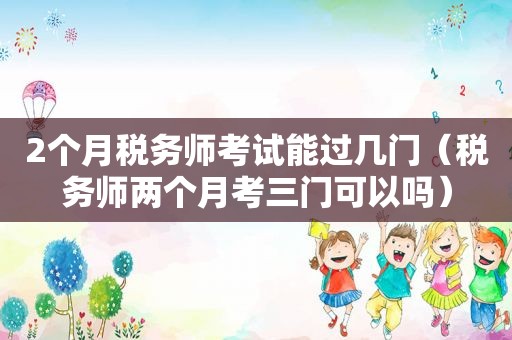 2个月税务师考试能过几门（税务师两个月考三门可以吗）