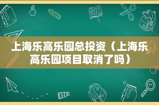 上海乐高乐园总投资（上海乐高乐园项目取消了吗）