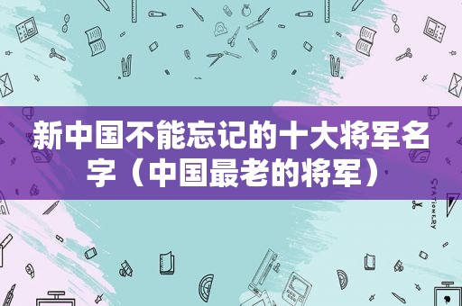 新中国不能忘记的十大将军名字（中国最老的将军）