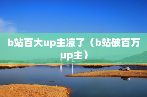 b站百大up主凉了（b站破百万up主）