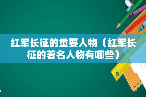 红军长征的重要人物（红军长征的著名人物有哪些）