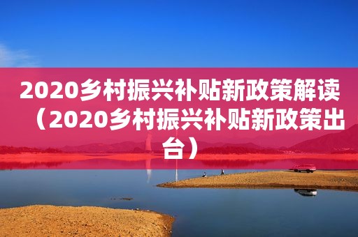 2020乡村振兴补贴新政策解读（2020乡村振兴补贴新政策出台）