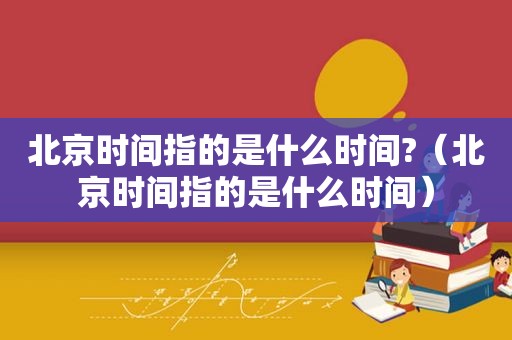 北京时间指的是什么时间?（北京时间指的是什么时间）