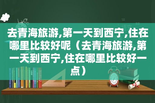 去青海旅游,第一天到西宁,住在哪里比较好呢（去青海旅游,第一天到西宁,住在哪里比较好一点）