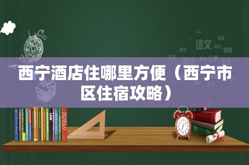 西宁酒店住哪里方便（西宁市区住宿攻略）