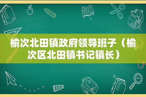 榆次北田镇 *** 领导班子（榆次区北田镇书记镇长）